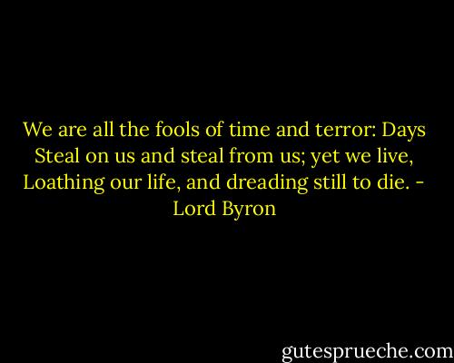 We are all the fools of time and terror: Days<br />Steal on us and steal from us; yet we live,<br />Loathing our life, and dreading still to die. - Lord Byron