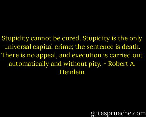 Stupidity cannot be cured. Stupidity is the only universal capital crime; the sentence is death. There is no appeal, and execution is carried out automatically and without pity. - Robert A. Heinlein