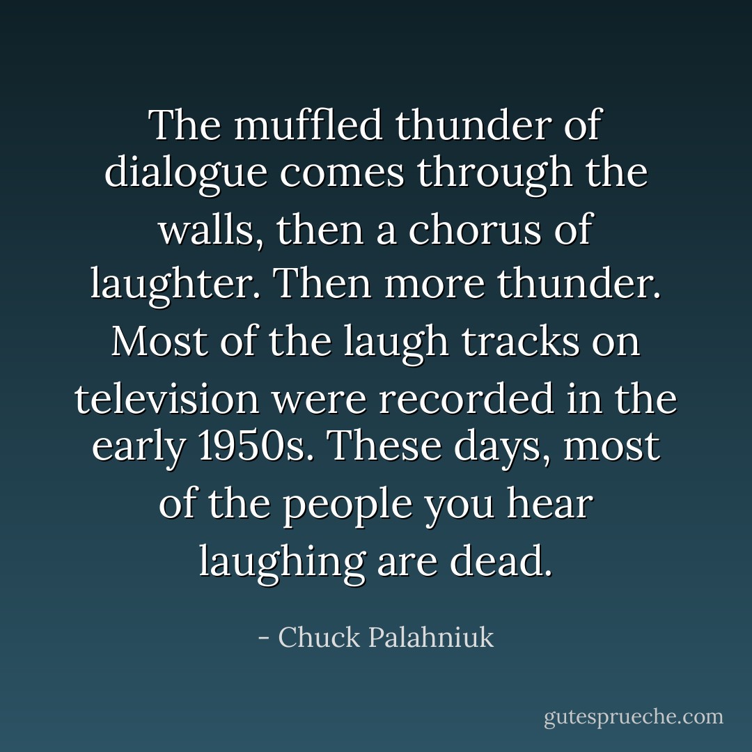 The muffled thunder of dialogue comes through the walls, then a chorus of laughter. Then more thunder. Most of the laugh tracks on television were recorded in the early 1950s. These days, most of the people you hear laughing are dead. - Chuck Palahniuk