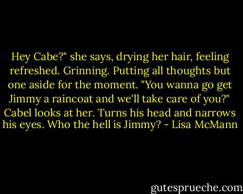 Hey Cabe?" she says, drying her hair, feeling refreshed. Grinning. Putting all thoughts but one aside for the moment. "You wanna go get Jimmy a raincoat and we'll take care of you?"<br />Cabel looks at her.<br />Turns his head and narrows his eyes.<br />Who the hell is Jimmy? - Lisa McMann