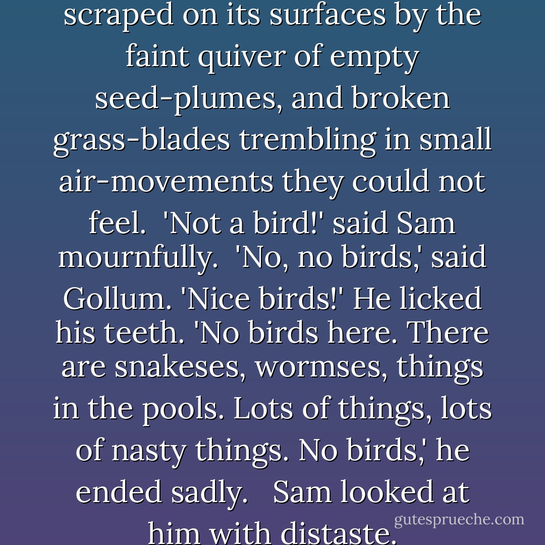 There was a deep silence, only scraped on its surfaces by the faint quiver of empty seed-plumes, and broken grass-blades trembling in small air-movements they could not feel.<br /><br />'Not a bird!' said Sam mournfully.<br /><br />'No, no birds,' said Gollum. 'Nice birds!' He licked his teeth. 'No birds here. There are snakeses, wormses, things in the pools. Lots of things, lots of nasty things. No birds,' he ended sadly. <br /><br />Sam looked at him with distaste. - J.R.R. Tolkien