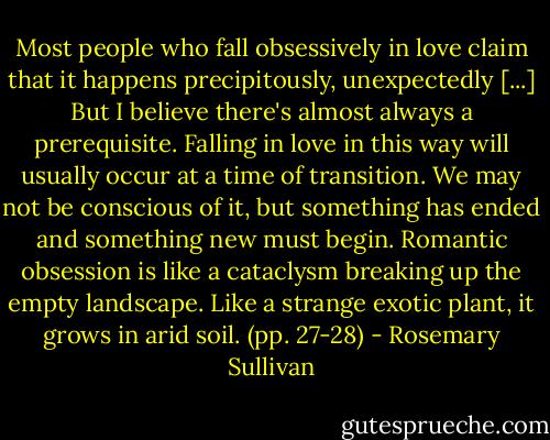 Most people who fall obsessively in love claim that it happens precipitously, unexpectedly [...]<br />But I believe there's almost always a prerequisite. Falling in love in this way will usually occur at a time of transition. We may not be conscious of it, but something has ended and something new must begin. Romantic obsession is like a cataclysm breaking up the empty landscape. Like a strange exotic plant, it grows in arid soil. (pp. 27-28) - Rosemary Sullivan