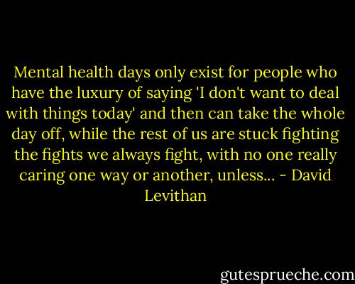 Mental health days only exist for people who have the luxury of saying 'I don't want to deal with things today' and then can take the whole day off, while the rest of us are stuck fighting the fights we always fight, with no one really caring one way or another, unless... - David Levithan
