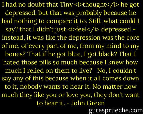 I had no doubt that Tiny <i>thought</i> he got depressed, but that was probably because he had nothing to compare it to. Still, what could I say? that I didn't just <i>feel</i> depressed - instead, it was like the depression was the core of me, of every part of me, from my mind to my bones? That if he got blue, I got black? That I hated those pills so much because I knew how much I relied on them to live? <br /><br />No, I couldn't say any of this because when it all comes down to it, nobody wants to hear it. No matter how much they like you or love you, they don't want to hear it. - John Green