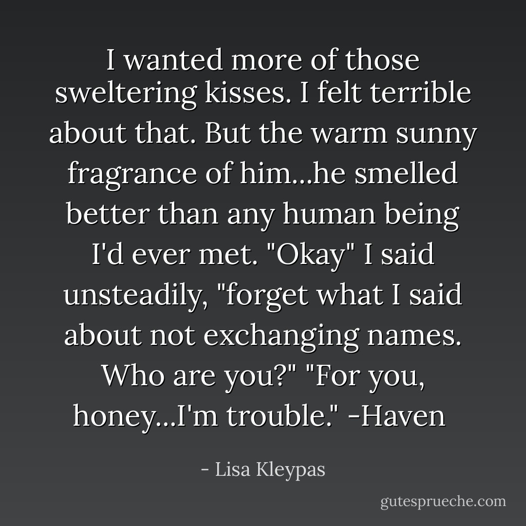 I wanted more of those sweltering kisses. I felt terrible about that. But the warm sunny fragrance of him...he smelled better than any human being I'd ever met. "Okay" I said unsteadily, "forget what I said about not exchanging names. Who are you?"<br />"For you, honey...I'm trouble." -Haven  - Lisa Kleypas