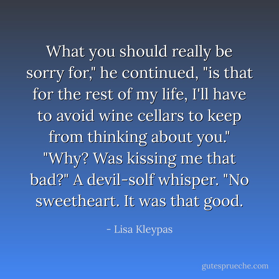What you should really be sorry for," he continued, "is that for the rest of my life, I'll have to avoid wine cellars to keep from thinking about you."<br />"Why? Was kissing me that bad?"<br />A devil-solf whisper. "No sweetheart. It was that good. - Lisa Kleypas
