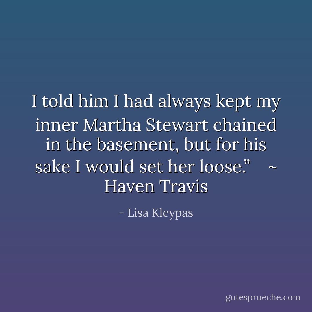 I told him I had always kept my inner Martha Stewart chained in the basement, but for his sake I would set her loose.” <br /><br /> ~ Haven Travis - Lisa Kleypas