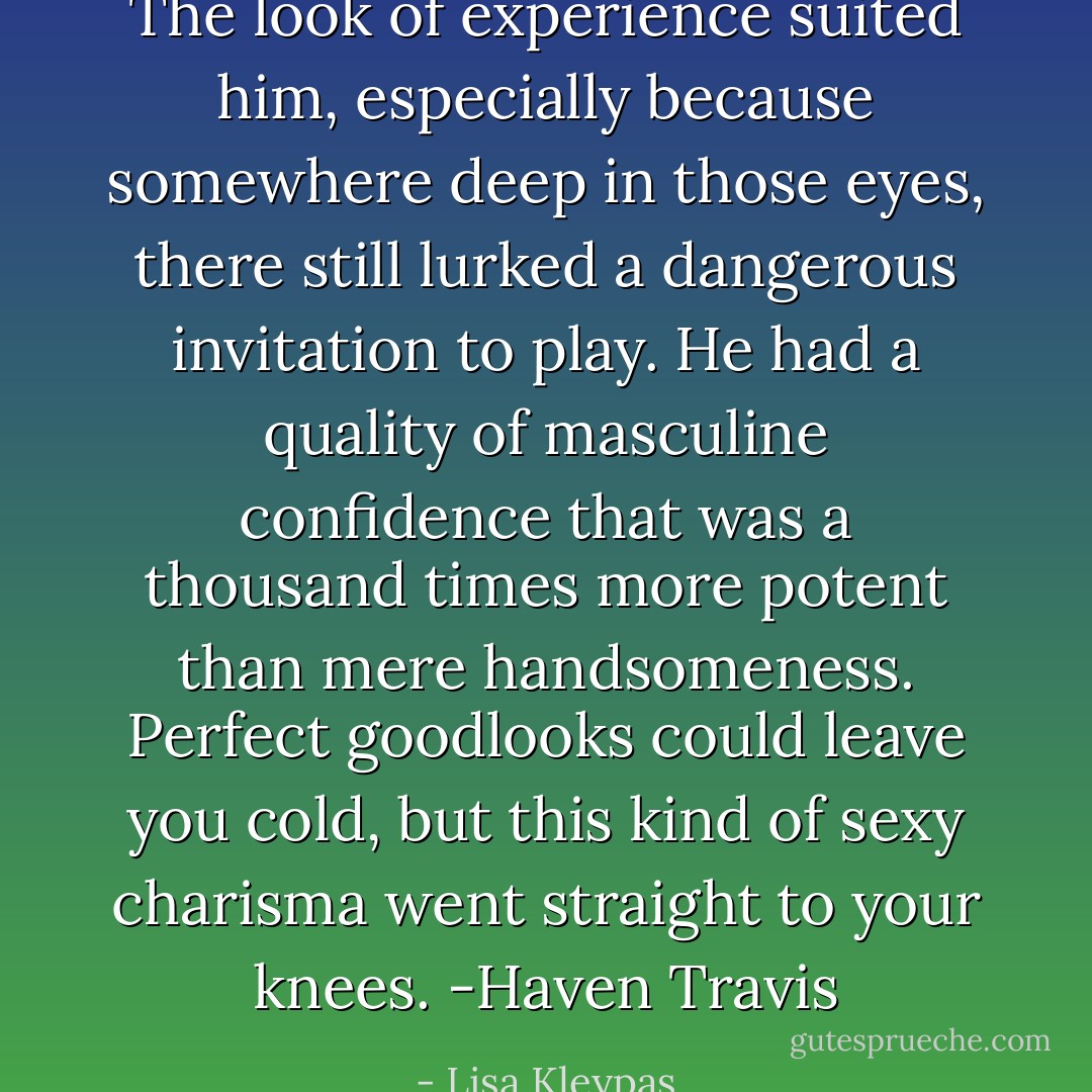 The look of experience suited him, especially because somewhere deep in those eyes, there still lurked a dangerous invitation to play. He had a quality of masculine confidence that was a thousand times more potent than mere handsomeness. Perfect goodlooks could leave you cold, but this kind of sexy charisma went straight to your knees. -Haven Travis - Lisa Kleypas