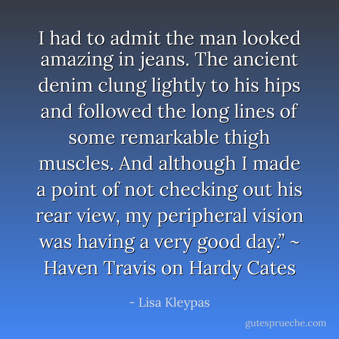 I had to admit the man looked amazing in jeans. The ancient denim clung lightly to his hips and followed the long lines of some remarkable thigh muscles. And although I made a point of not checking out his rear view, my peripheral vision was having a very good day.” ~ Haven Travis on Hardy Cates - Lisa Kleypas