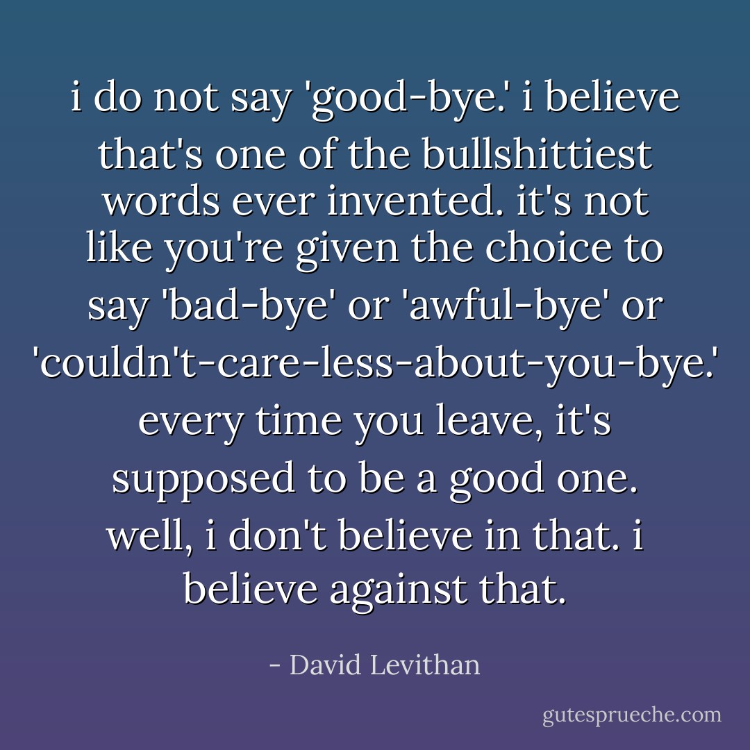 i do not say 'good-bye.' i believe that's one of the bullshittiest words ever invented. it's not like you're given the choice to say 'bad-bye' or 'awful-bye' or 'couldn't-care-less-about-you-bye.' every time you leave, it's supposed to be a good one. well, i don't believe in that. i believe <i>against</i> that. - David Levithan