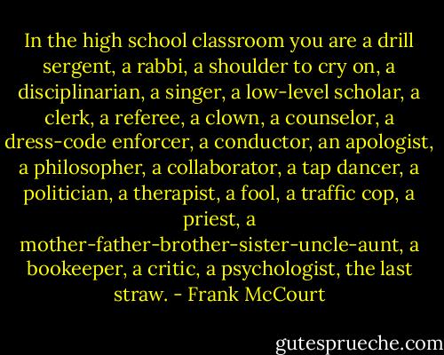 In the high school classroom you are a drill sergent, a rabbi, a shoulder to cry on, a disciplinarian, a singer, a low-level scholar, a clerk, a referee, a clown, a counselor, a dress-code enforcer, a conductor, an apologist, a philosopher, a collaborator, a tap dancer, a politician, a therapist, a fool, a traffic cop, a priest, a mother-father-brother-sister-uncle-aunt, a bookeeper, a critic, a psychologist, the last straw. - Frank McCourt