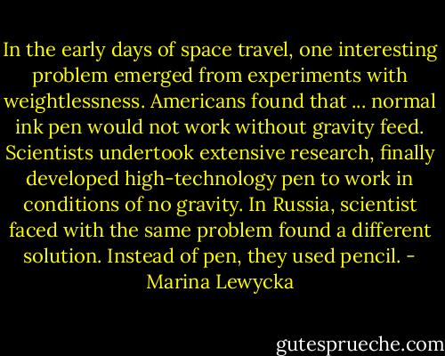 In the early days of space travel, one interesting problem emerged from experiments with weightlessness. Americans found that ... normal ink pen would not work without gravity feed. Scientists undertook extensive research, finally developed high-technology pen to work in conditions of no gravity. In Russia, scientist faced with the same problem found a different solution. Instead of pen, they used pencil. - Marina Lewycka