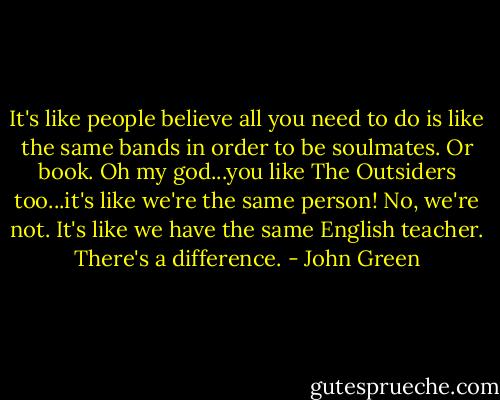 It's like people believe all you need to do is like the same bands in order to be soulmates. Or book. Oh my god...you like The Outsiders too...it's like we're the same person! No, we're not. It's like we have the same English teacher. There's a difference. - John Green