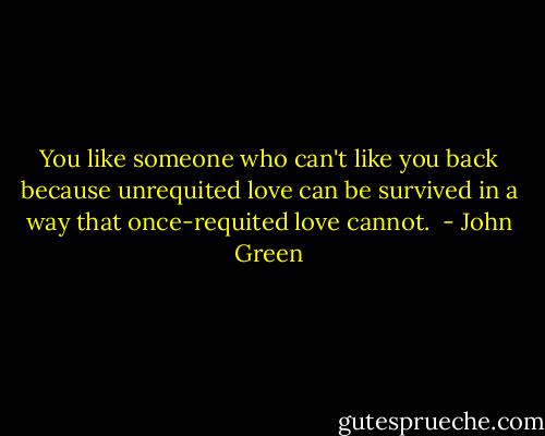 You like someone who can't like you back because unrequited love can be survived in a way that once-requited love cannot.  - John Green