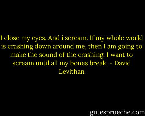 I close my eyes. And i scream. If my whole world is crashing down around me, then I am going to make the sound of the crashing. I want to scream until all my bones break. - David Levithan