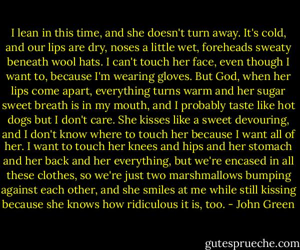 I lean in this time, and she doesn't turn away. It's cold, and our lips are dry, noses a little wet, foreheads sweaty beneath wool hats. I can't touch her face, even though I want to, because I'm wearing gloves. But God, when her lips come apart, everything turns warm and her sugar sweet breath is in my mouth, and I probably taste like hot dogs but I don't care. She kisses like a sweet devouring, and I don't know where to touch her because I want all of her. I want to touch her knees and hips and her stomach and her back and her everything, but we're encased in all these clothes, so we're just two marshmallows bumping against each other, and she smiles at me while still kissing because she knows how ridiculous it is, too. - John Green