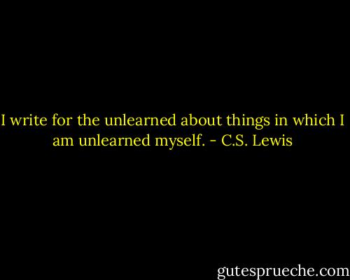 I write for the unlearned about things in which I am unlearned myself. - C.S. Lewis