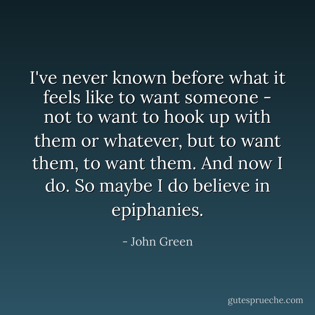 I've never known before what it feels like to want someone - not to want to hook up with them or whatever, but to want them, to want them. And now I do. So maybe I do believe in epiphanies. - John Green
