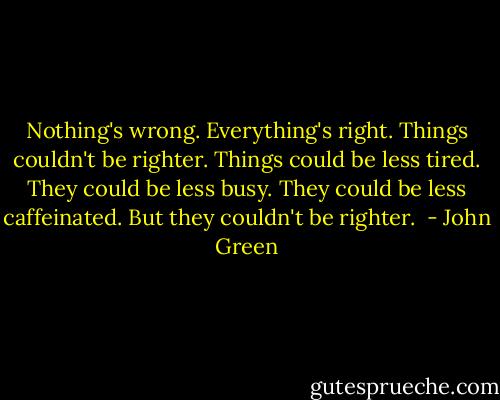 Nothing's wrong. Everything's right. Things couldn't be righter. Things could be less tired. They could be less busy. They could be less caffeinated. But they couldn't be righter.  - John Green