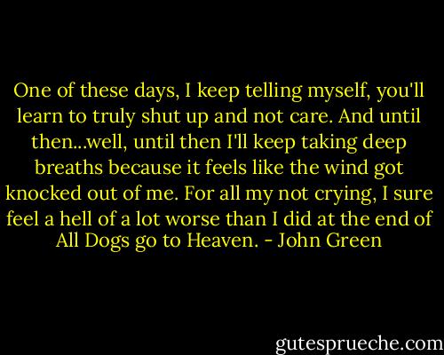 One of these days, I keep telling myself, you'll learn to truly shut up and not care. And until then...well, until then I'll keep taking deep breaths because it feels like the wind got knocked out of me. For all my not crying, I sure feel a hell of a lot worse than I did at the end of All Dogs go to Heaven. - John Green