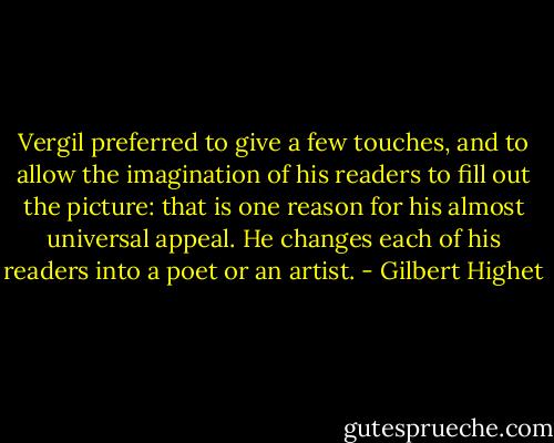 Vergil preferred to give a few touches, and to allow the imagination of his readers to fill out the picture: that is one reason for his almost universal appeal. He changes each of his readers into a poet or an artist. - Gilbert Highet