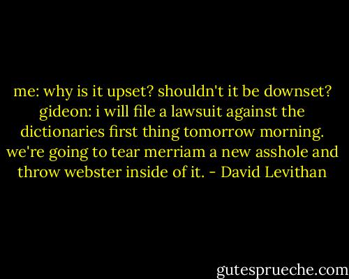 me: why is it upset? shouldn't it be downset?<br />gideon: i will file a lawsuit against the dictionaries first thing tomorrow morning. we're going to tear merriam a new asshole and throw webster inside of it. - David Levithan