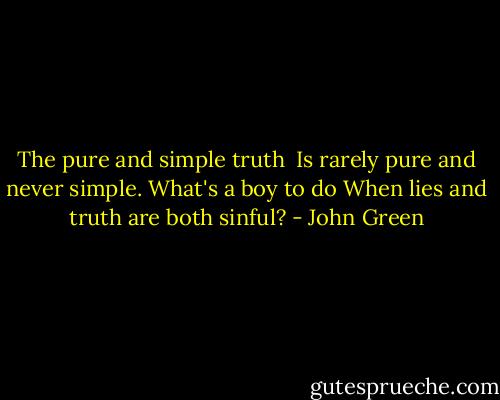 The pure and simple truth <br />Is rarely pure and never simple.<br />What's a boy to do<br />When lies and truth are both sinful? - John Green