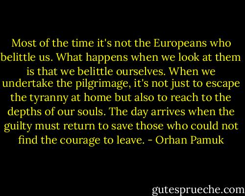 Most of the time it's not the Europeans who belittle us. What happens when we look at them is that we belittle ourselves. When we undertake the pilgrimage, it's not just to escape the tyranny at home but also to reach to the depths of our souls. The day arrives when the guilty must return to save those who could not find the courage to leave. - Orhan Pamuk
