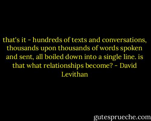 that's it - hundreds of texts and conversations, thousands upon thousands of words spoken and sent, all boiled down into a single line. is that what relationships become? - David Levithan