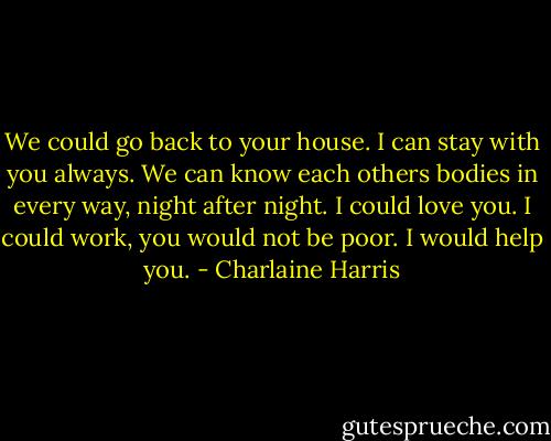 We could go back to your house. I can stay with you always. We can know each others bodies in every way, night after night. I could love you. I could work, you would not be poor. I would help you. - Charlaine Harris