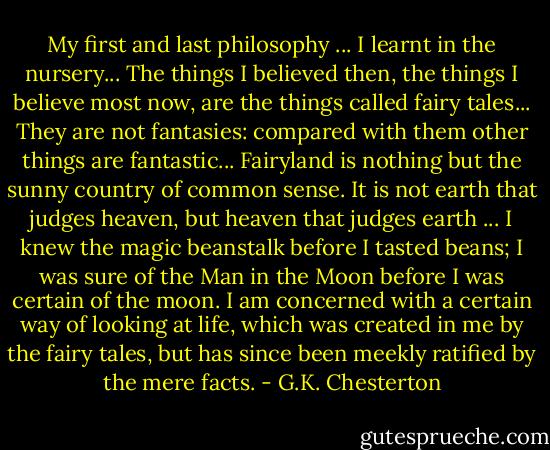 My first and last philosophy ... I learnt in the nursery... The things I believed then, the things I believe most now, are the things called fairy tales... They are not fantasies: compared with them other things are fantastic... Fairyland is nothing but the sunny country of common sense. It is not earth that judges heaven, but heaven that judges earth ... I knew the magic beanstalk before I tasted beans; I was sure of the Man in the Moon before I was certain of the moon.<br />I am concerned with a certain way of looking at life, which was created in me by the fairy tales, but has since been meekly ratified by the mere facts. - G.K. Chesterton