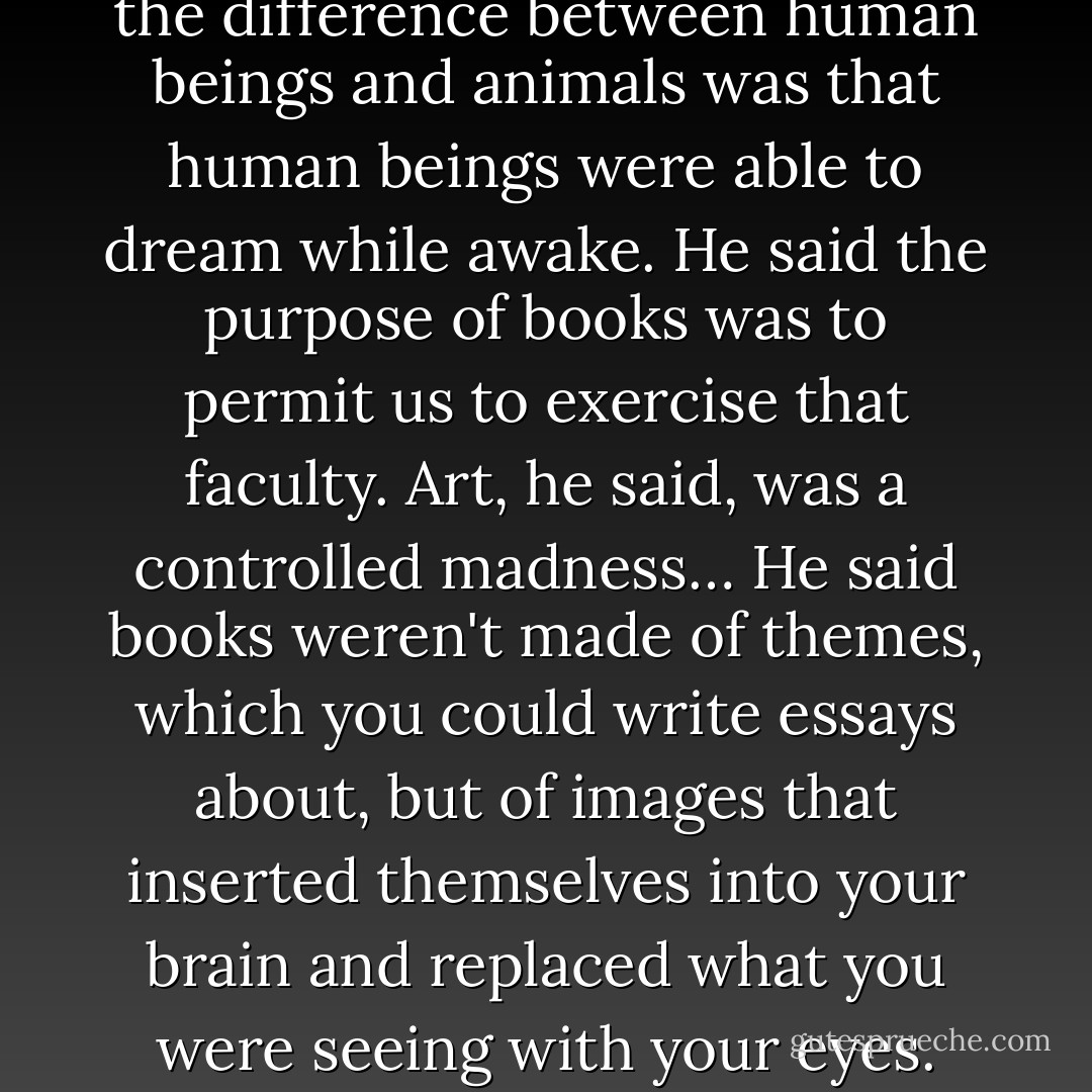That afternoon he told me that the difference between human beings and animals was that human beings were able to dream while awake. He said the purpose of books was to permit us to exercise that faculty. Art, he said, was a controlled madness… He said books weren't made of themes, which you could write essays about, but of images that inserted themselves into your brain and replaced what you were seeing with your eyes. - Steven Millhauser