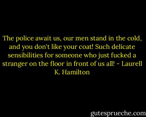 The police await us, our men stand in the cold, and you don't like your coat! Such delicate sensibilities for someone who just fucked a stranger on the floor in front of us all! - Laurell K. Hamilton