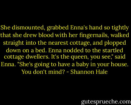 She dismounted, grabbed Enna's hand so tightly that she drew blood with her fingernails, walked straight into the nearest cottage, and plopped down on a bed. Enna nodded to the startled cottage dwellers.<br />It's the queen, you see," said Enna. "She's going to have a baby in your house. You don't mind? - Shannon Hale