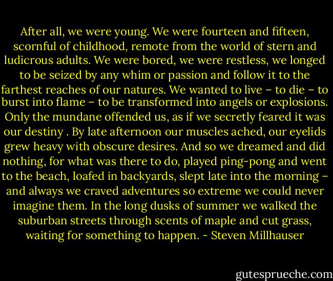 After all, we were young. We were fourteen and fifteen, scornful of childhood, remote from the world of stern and ludicrous adults. We were bored, we were restless, we longed to be seized by any whim or passion and follow it to the farthest reaches of our natures. We wanted to live – to die – to burst into flame – to be transformed into angels or explosions. Only the mundane offended us, as if we secretly feared it was our destiny . By late afternoon our muscles ached, our eyelids grew heavy with obscure desires. And so we dreamed and did nothing, for what was there to do, played ping-pong and went to the beach, loafed in backyards, slept late into the morning – and always we craved adventures so extreme we could never imagine them. In the long dusks of summer we walked the suburban streets through scents of maple and cut grass, waiting for something to happen. - Steven Millhauser