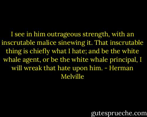 I see in him outrageous strength, with an inscrutable malice sinewing it. That inscrutable thing is chiefly what I hate; and be the white whale agent, or be the white whale principal, I will wreak that hate upon him. - Herman Melville