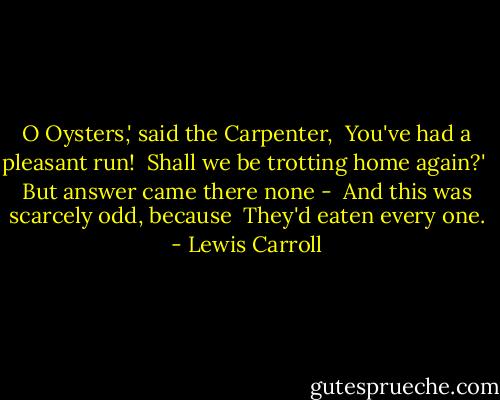 O Oysters,' said the Carpenter, <br />You've had a pleasant run! <br />Shall we be trotting home again?' <br />But answer came there none - <br />And this was scarcely odd, because <br />They'd eaten every one. - Lewis Carroll