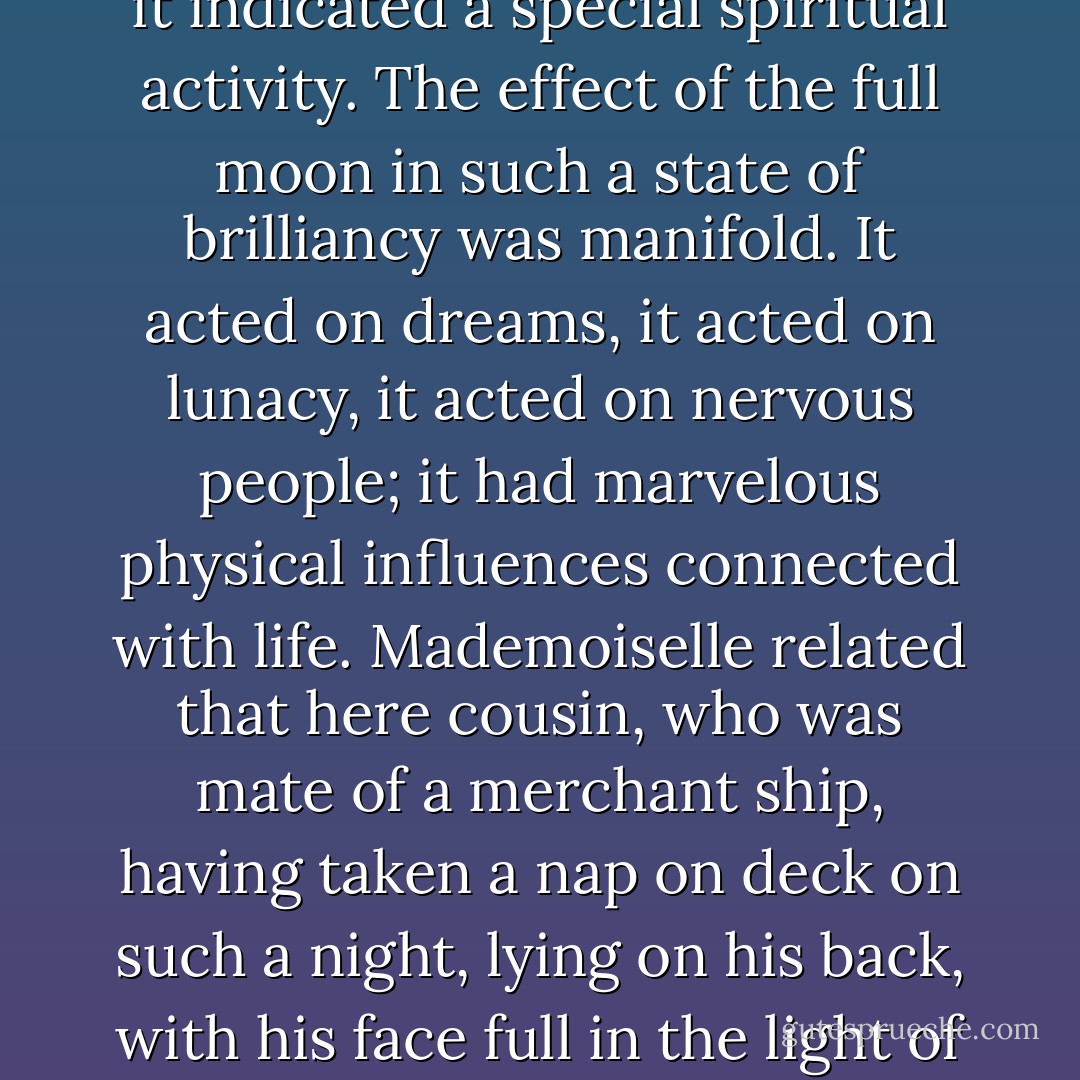 Mademoiselle De Lafontaine – in right of her father, who was a German, assumed to be psychological, metaphysical and something of a mystic – now declared that when the moon shone with a light so intense it was well known that it indicated a special spiritual activity. The effect of the full moon in such a state of brilliancy was manifold. It acted on dreams, it acted on lunacy, it acted on nervous people; it had marvelous physical influences connected with life. Mademoiselle related that here cousin, who was mate of a merchant ship, having taken a nap on deck on such a night, lying on his back, with his face full in the light of the moon, had wakened, after a dream of an old woman clawing him by the cheek, with his features horribly drawn to one side; and his countenance had never quite recovered its equilibrium. - J. Sheridan Le Fanu