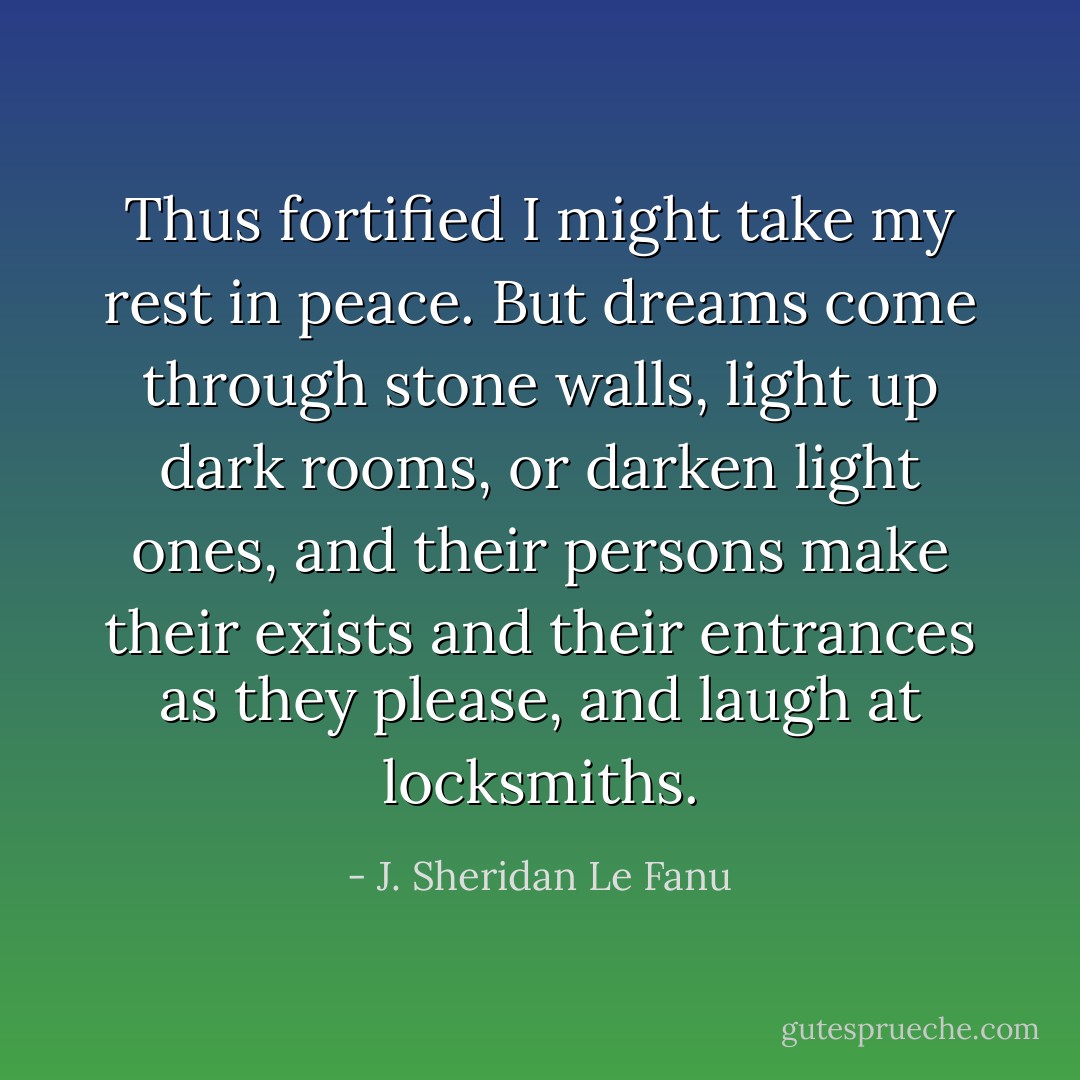 Thus fortified I might take my rest in peace. But dreams come through stone walls, light up dark rooms, or darken light ones, and their persons make their exists and their entrances as they please, and laugh at locksmiths. - J. Sheridan Le Fanu