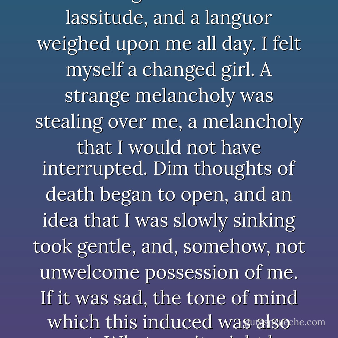 For some nights I slept profoundly; but still every morning I felt the same lassitude, and a languor weighed upon me all day. I felt myself a changed girl. A strange melancholy was stealing over me, a melancholy that I would not have interrupted. Dim thoughts of death began to open, and an idea that I was slowly sinking took gentle, and, somehow, not unwelcome possession of me. If it was sad, the tone of mind which this induced was also sweet. Whatever it might be, my soul acquiesced in it. - J. Sheridan Le Fanu