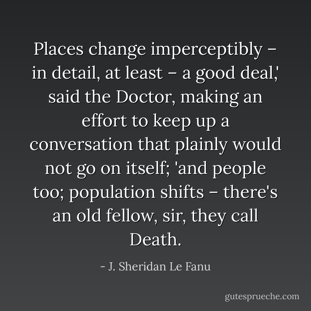 Places change imperceptibly – in detail, at least – a good deal,' said the Doctor, making an effort to keep up a conversation that plainly would not go on itself; 'and people too; population shifts – there's an old fellow, sir, they call Death. - J. Sheridan Le Fanu