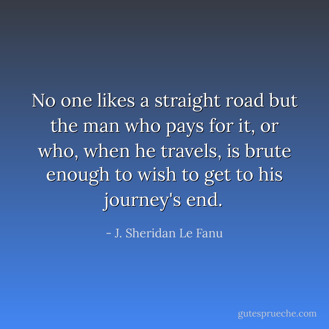 No one likes a straight road but the man who pays for it, or who, when he travels, is brute enough to wish to get to his journey's end. - J. Sheridan Le Fanu