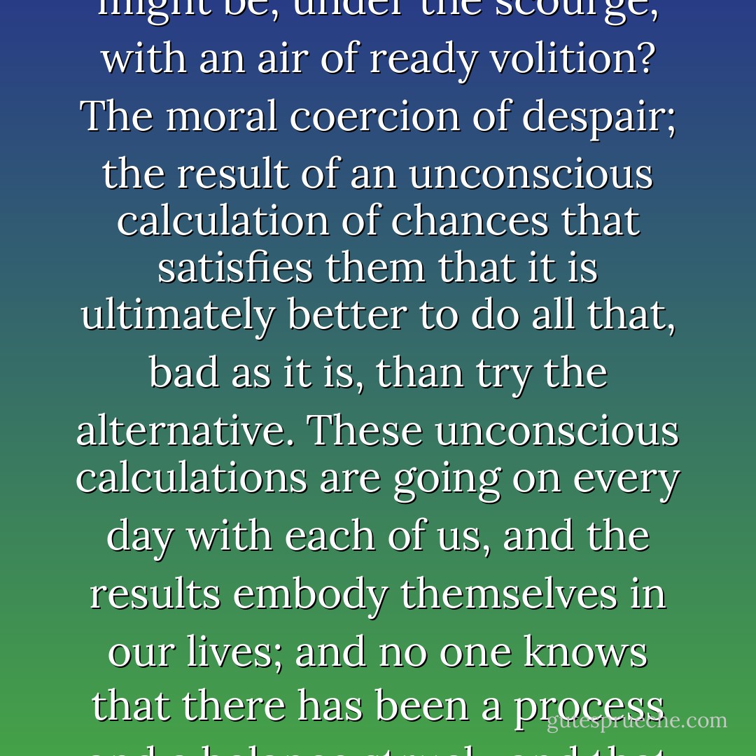 What was the power that induced strong soldiers to put off their jackets and shirts, and present their hands to be tied up, and tortured for hours, it might be, under the scourge, with an air of ready volition? The moral coercion of despair; the result of an unconscious calculation of chances that satisfies them that it is ultimately better to do all that, bad as it is, than try the alternative. These unconscious calculations are going on every day with each of us, and the results embody themselves in our lives; and no one knows that there has been a process and a balance struck, and that what they see, and very likely blame, is by the fiat of an invisible but quite irresistible power. - J. Sheridan Le Fanu