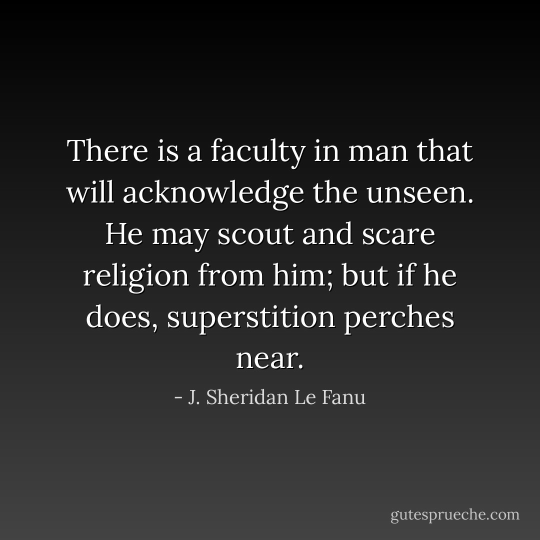 There is a faculty in man that will acknowledge the unseen. He may scout and scare religion from him; but if he does, superstition perches near. - J. Sheridan Le Fanu