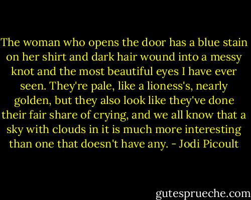 The woman who opens the door has a blue stain on her shirt and dark hair wound into a messy knot and the most beautiful eyes I have ever seen. They're pale, like a lioness's, nearly golden, but they also look like they've done their fair share of crying, and we all know that a sky with clouds in it is much more interesting than one that doesn't have any. - Jodi Picoult