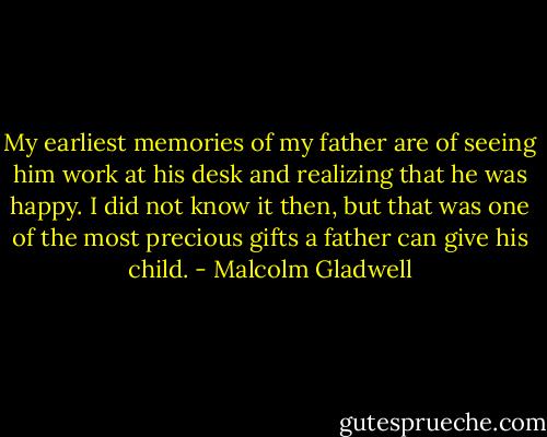 My earliest memories of my father are of seeing him work at his desk and realizing that he was happy. I did not know it then, but that was one of the most precious gifts a father can give his child. - Malcolm Gladwell