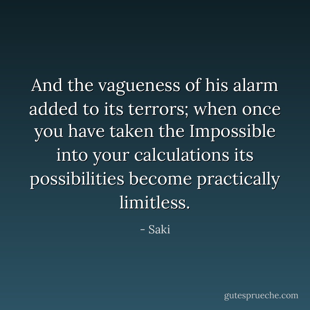 And the vagueness of his alarm added to its terrors; when once you have taken the Impossible into your calculations its possibilities become practically limitless. - Saki