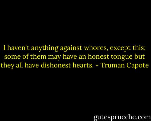 I haven't anything against whores, except this: some of them may have an honest tongue but they all have dishonest hearts. - Truman Capote