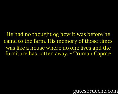 He had no thought og how it was before he came to the farm. His memory of those times was like a house where no one lives and the furniture has rotten away. - Truman Capote