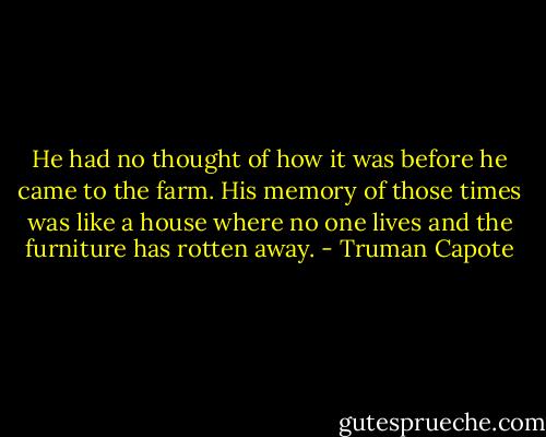He had no thought of how it was before he came to the farm. His memory of those times was like a house where no one lives and the furniture has rotten away. - Truman Capote